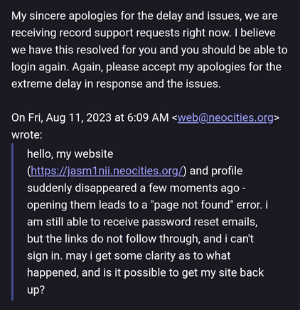 on friday, august 11th 2023, i wrote to neocities support with the follow message: "hello, my website (https://jasm1nii.neocities.org/) and profile suddenly disappeared a few moments ago - opening them leads to a "page not found" error. i am still able to receive password reset emails, but the links do not follow through, and i can't sign in. may i get some clarity as to what happened, and is it possible to get my site back up?". attached above my message is a reply from neocities support, sent thursday, august 17th, 2023: "My sincere apologies for the delay and issues, we are receiving record support requests right now. I believe we have this resolved for you and you should be able to login again. Again, please accept my apologies for the extreme delay in response and the issues.#34;